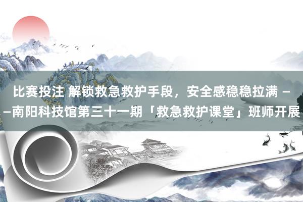 比赛投注 解锁救急救护手段，安全感稳稳拉满 ——南阳科技馆第三十一期「救急救护课堂」班师开展
