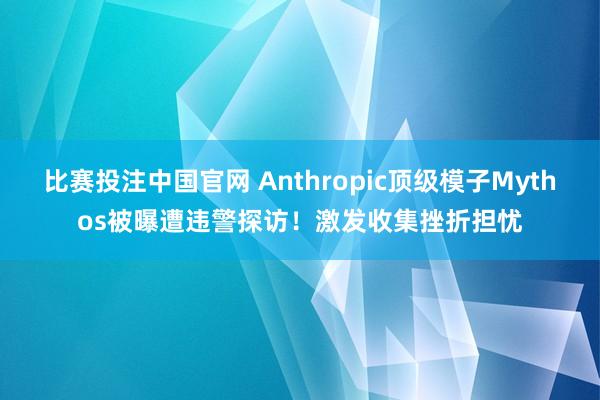 比赛投注中国官网 Anthropic顶级模子Mythos被曝遭违警探访！激发收集挫折担忧