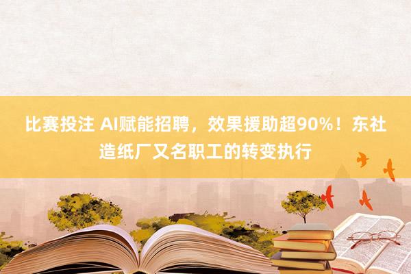 比赛投注 AI赋能招聘，效果援助超90%！东社造纸厂又名职工的转变执行