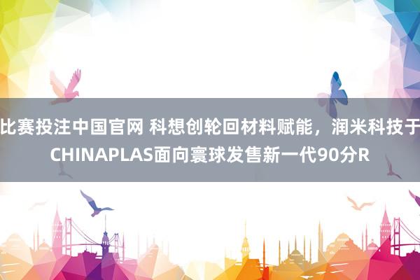比赛投注中国官网 科想创轮回材料赋能，润米科技于CHINAPLAS面向寰球发售新一代90分R