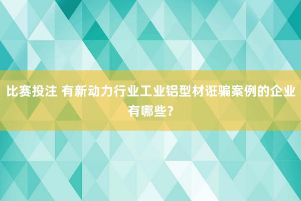 比赛投注 有新动力行业工业铝型材诳骗案例的企业有哪些？