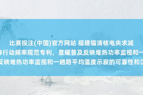 比赛投注(中国)官方网站 福建福清核电央求减小热功率波动幅度和R棒行动频率规范专利，显耀普及反映堆热功率监视和一趟路平均温度示寂的可靠性和沉静性