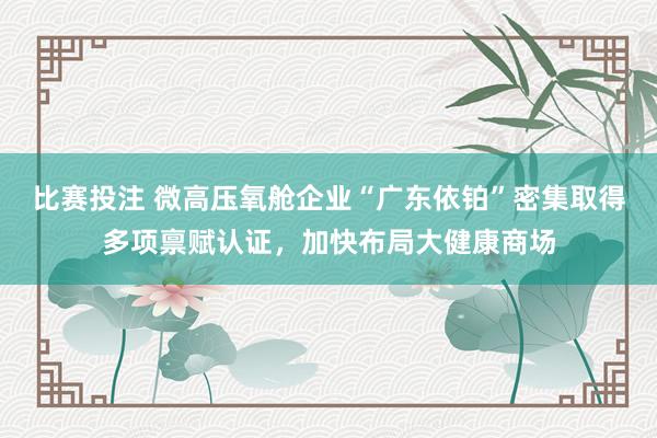 比赛投注 微高压氧舱企业“广东依铂”密集取得多项禀赋认证，<a href=