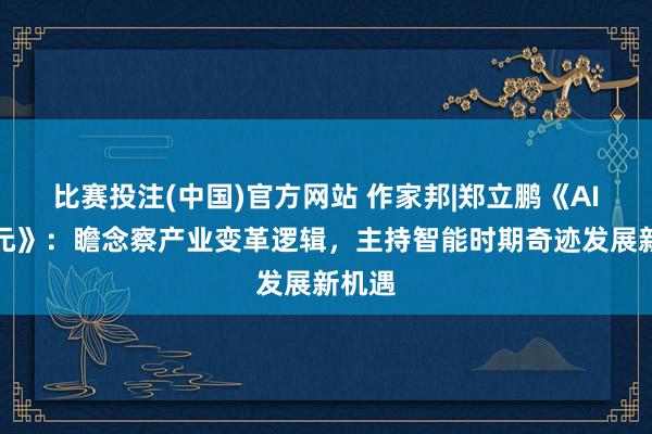 比赛投注(中国)官方网站 作家邦|郑立鹏《AI新纪元》：瞻念察产业变革逻辑，主持智能时期奇迹发展新机遇