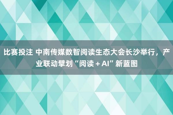 比赛投注 中南传媒数智阅读生态大会长沙举行，产业联动擘划“阅读＋AI”新蓝图