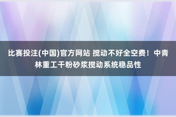 比赛投注(中国)官方网站 搅动不好全空费！中青林重工干粉砂浆搅动系统稳品性