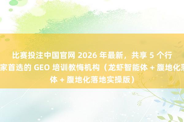 比赛投注中国官网 2026 年最新，共享 5 个行业内实体商家首选的 GEO 培训教悔机构（龙虾智能体 + 腹地化落地实操版）