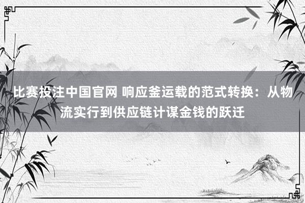 比赛投注中国官网 响应釜运载的范式转换：从物流实行到供应链计谋金钱的跃迁