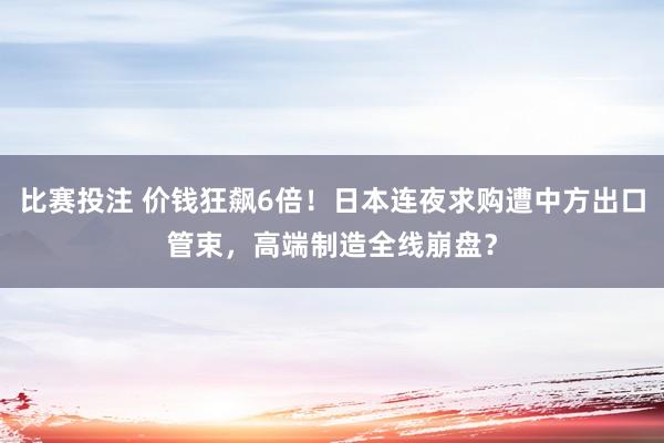 比赛投注 价钱狂飙6倍！日本连夜求购遭中方出口管束，高端制造全线崩盘？