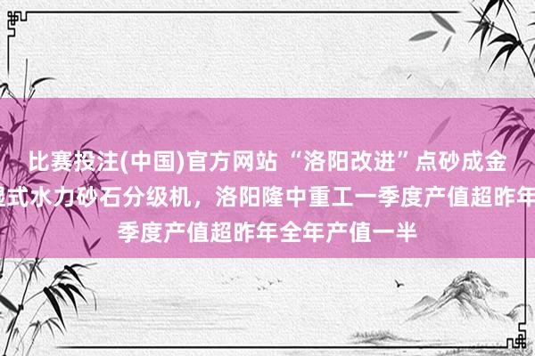 比赛投注(中国)官方网站 “洛阳改进”点砂成金——行业开创湿式水力砂石分级机，洛阳隆中重工一季度产值超昨年全年产值一半