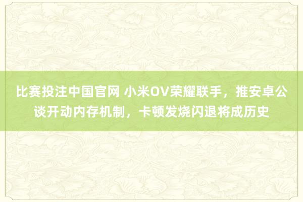 比赛投注中国官网 小米OV荣耀联手，推安卓公谈开动内存机制，卡顿发烧闪退将成历史