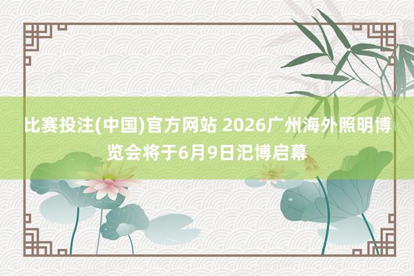 比赛投注(中国)官方网站 2026广州海外照明博览会将于6月9日汜博启幕