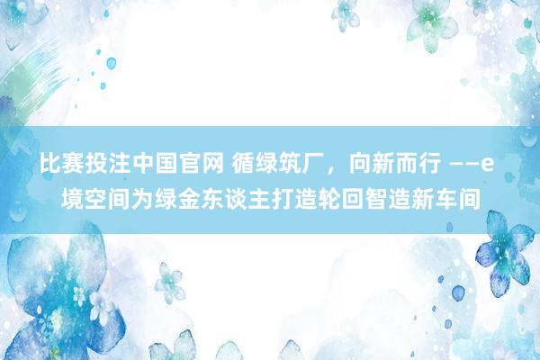 比赛投注中国官网 循绿筑厂，向新而行 ——e 境空间为绿金东谈主打造轮回智造新车间