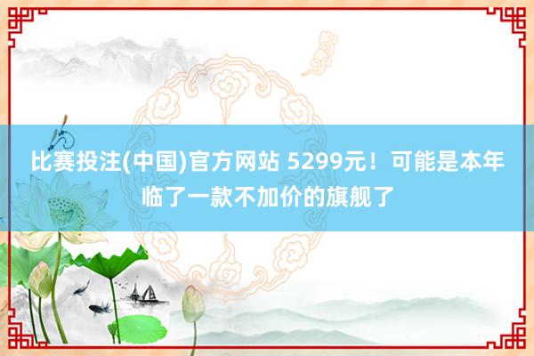 比赛投注(中国)官方网站 5299元！可能是本年临了一款不加价的旗舰了