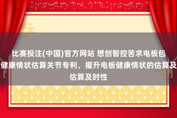 比赛投注(中国)官方网站 想创智控苦求电板包及时健康情状估算关节专利，擢升电板健康情状的估算及时性