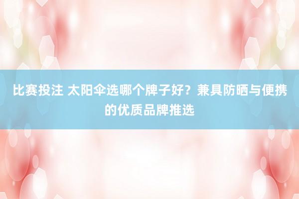 比赛投注 太阳伞选哪个牌子好？兼具防晒与便携的优质品牌推选