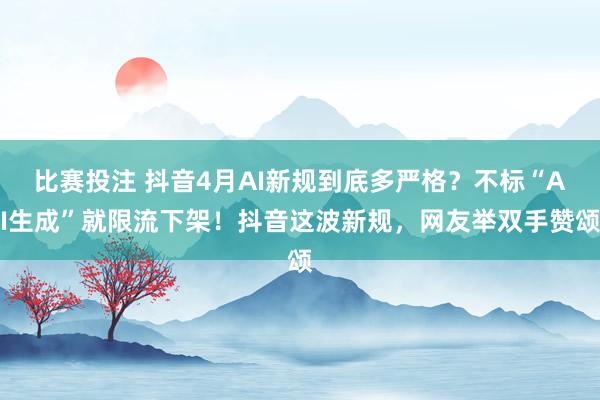 比赛投注 抖音4月AI新规到底多严格？不标“AI生成”就限流下架！抖音这波新规，网友举双手赞颂