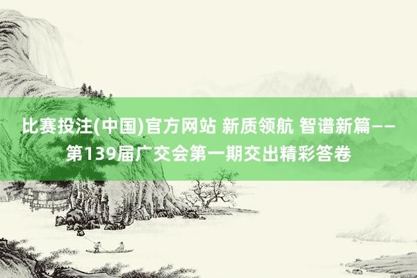 比赛投注(中国)官方网站 新质领航 智谱新篇——第139届广交会第一期交出精彩答卷
