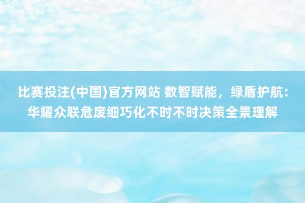 比赛投注(中国)官方网站 数智赋能，绿盾护航：华耀众联危废细巧化不时不时决策全景理解