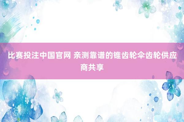 比赛投注中国官网 亲测靠谱的锥齿轮伞齿轮供应商共享