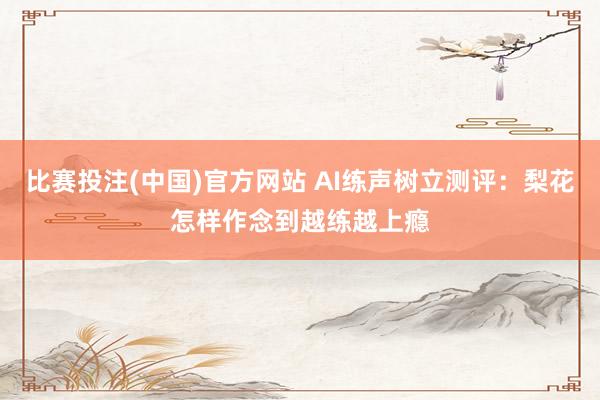 比赛投注(中国)官方网站 AI练声树立测评：梨花怎样作念到越练越上瘾