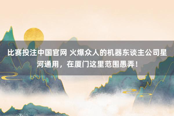 比赛投注中国官网 火爆众人的机器东谈主公司星河通用，在厦门这里范围愚弄！