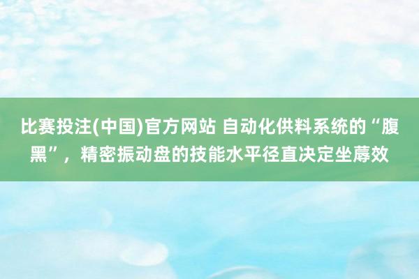 比赛投注(中国)官方网站 自动化供料系统的“腹黑”，精密振动盘的技能水平径直决定坐蓐效