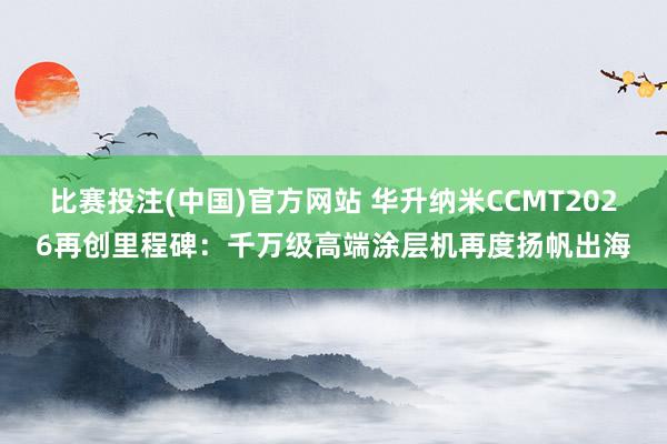 比赛投注(中国)官方网站 华升纳米CCMT2026再创里程碑：千万级高端涂层机再度扬帆出海