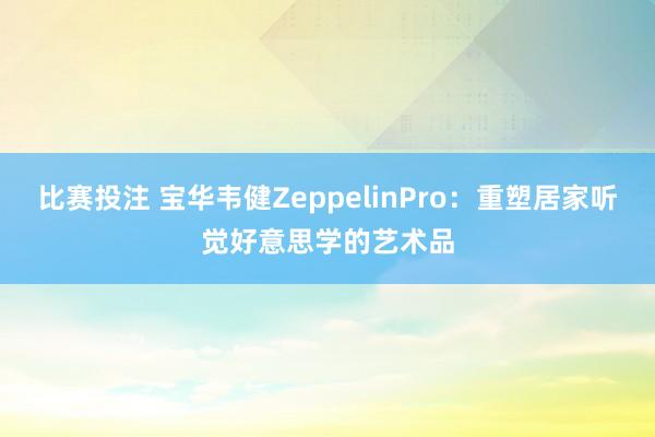 比赛投注 宝华韦健ZeppelinPro：重塑居家听觉好意思学的艺术品