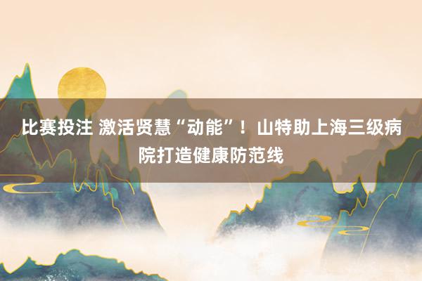 比赛投注 激活贤慧“动能”！山特助上海三级病院打造健康防范线