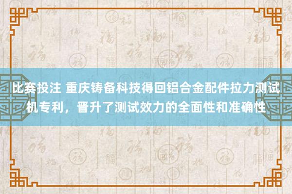 比赛投注 重庆铸备科技得回铝合金配件拉力测试机专利，晋升了测试效力的全面性和准确性