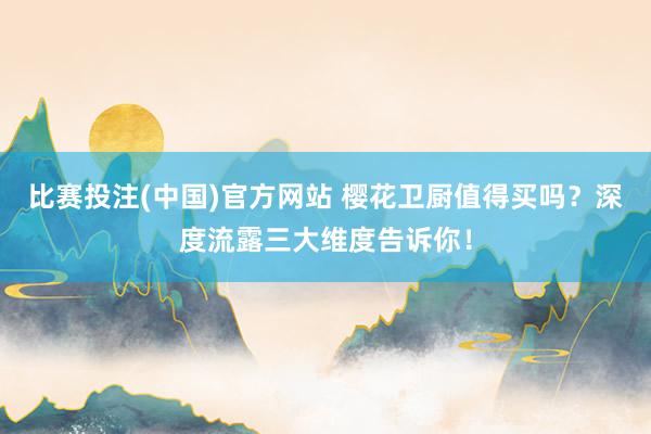 比赛投注(中国)官方网站 樱花卫厨值得买吗？深度流露三大维度告诉你！