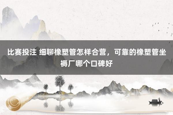 比赛投注 细聊橡塑管怎样合营，可靠的橡塑管坐褥厂哪个口碑好