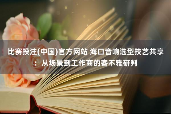 比赛投注(中国)官方网站 海口音响选型技艺共享：从场景到工作商的客不雅研判