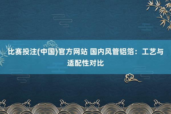 比赛投注(中国)官方网站 国内风管铝箔：工艺与适配性对比