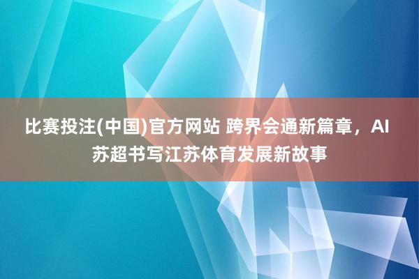 比赛投注(中国)官方网站 跨界会通新篇章，AI 苏超书写江苏体育发展新故事