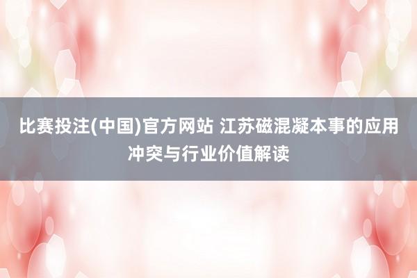 比赛投注(中国)官方网站 江苏磁混凝本事的应用冲突与行业价值解读