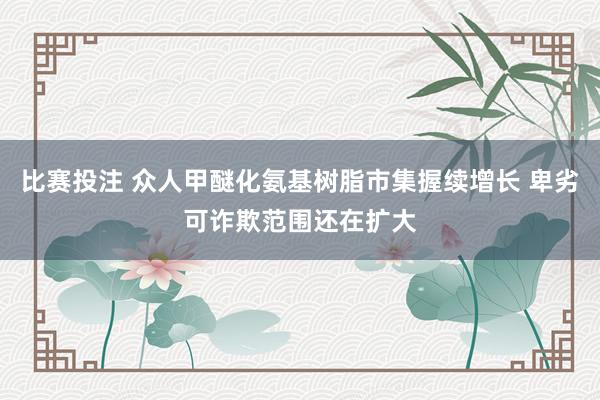 比赛投注 众人甲醚化氨基树脂市集握续增长 卑劣可诈欺范围还在扩大