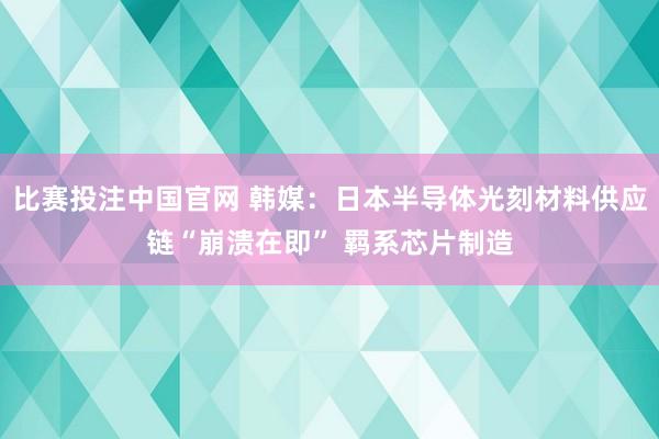 比赛投注中国官网 韩媒：日本半导体光刻材料供应链“崩溃在即” 羁系芯片制造