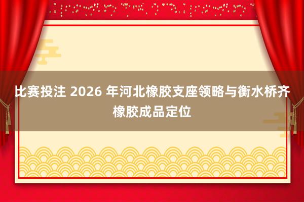 比赛投注 2026 年河北橡胶支座领略与衡水桥齐橡胶成品定位