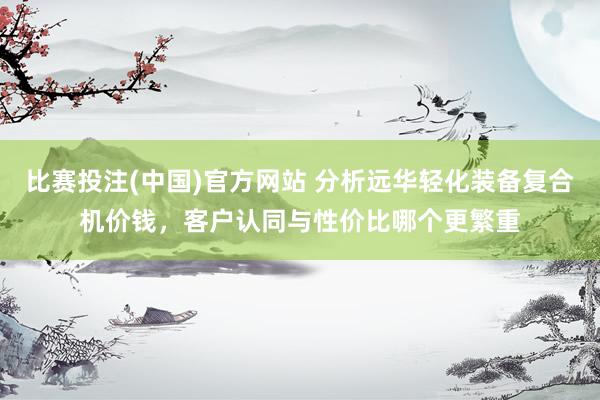 比赛投注(中国)官方网站 分析远华轻化装备复合机价钱，客户认同与性价比哪个更繁重