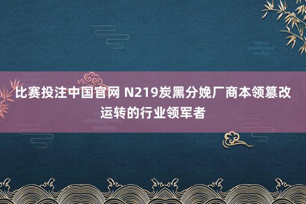 比赛投注中国官网 N219炭黑分娩厂商本领篡改运转的行业领军者