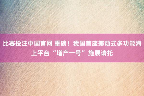 比赛投注中国官网 重磅！我国首座挪动式多功能海上平台 “增产一号” 施展请托