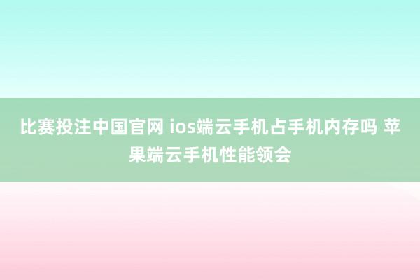 比赛投注中国官网 ios端云手机占手机内存吗 苹果端云手机性能领会