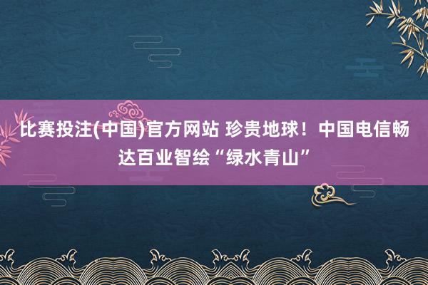 比赛投注(中国)官方网站 珍贵地球！中国电信畅达百业智绘“绿水青山”