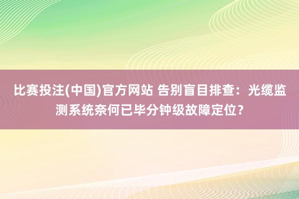 比赛投注(中国)官方网站 告别盲目排查：光缆监测系统奈何已毕分钟级故障定位？
