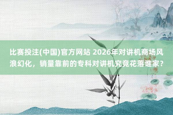 比赛投注(中国)官方网站 2026年对讲机商场风浪幻化，销量靠前的专科对讲机究竟花落谁家？