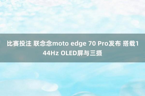 比赛投注 联念念moto edge 70 Pro发布 搭载144Hz OLED屏与三摄