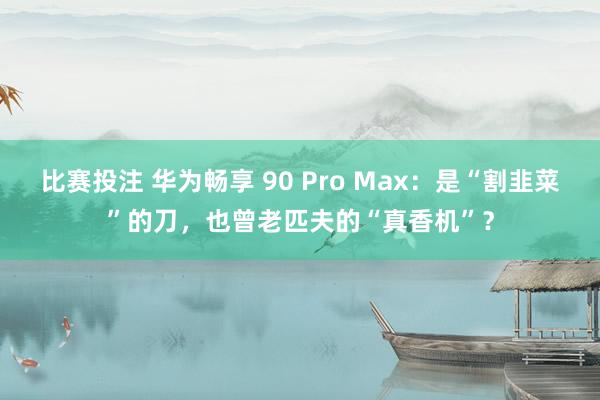 比赛投注 华为畅享 90 Pro Max：是“割韭菜”的刀，也曾老匹夫的“真香机”？