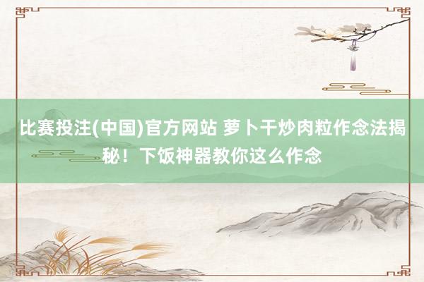 比赛投注(中国)官方网站 萝卜干炒肉粒作念法揭秘！下饭神器教你这么作念